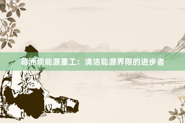 葛洲坝能源重工：清洁能源界限的进步者