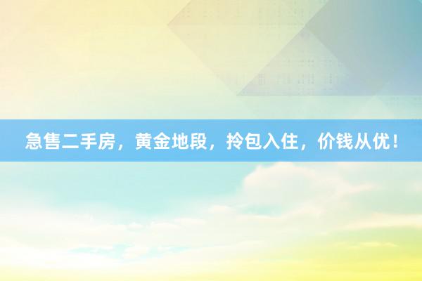 急售二手房，黄金地段，拎包入住，价钱从优！