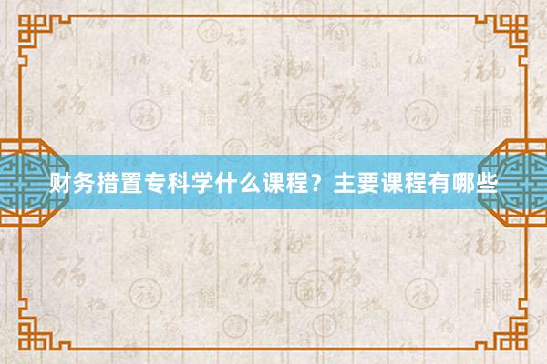 财务措置专科学什么课程？主要课程有哪些