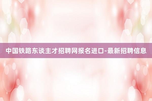 中国铁路东谈主才招聘网报名进口-最新招聘信息