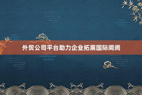 外贸公司平台助力企业拓展国际阛阓