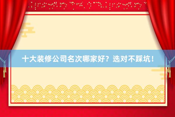 十大装修公司名次哪家好？选对不踩坑！