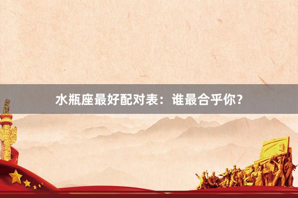 水瓶座最好配对表：谁最合乎你？