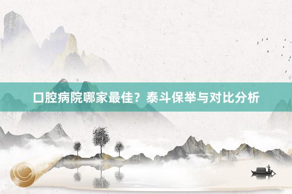 口腔病院哪家最佳？泰斗保举与对比分析