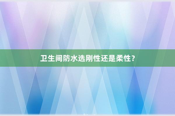 卫生间防水选刚性还是柔性？