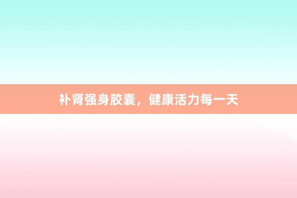 补肾强身胶囊，健康活力每一天